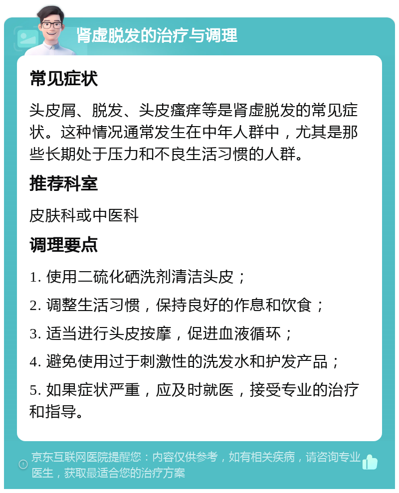 肾虚脱发的治疗与调理 常见症状 头皮屑、脱发、头皮瘙痒等是肾虚脱发的常见症状。这种情况通常发生在中年人群中，尤其是那些长期处于压力和不良生活习惯的人群。 推荐科室 皮肤科或中医科 调理要点 1. 使用二硫化硒洗剂清洁头皮； 2. 调整生活习惯，保持良好的作息和饮食； 3. 适当进行头皮按摩，促进血液循环； 4. 避免使用过于刺激性的洗发水和护发产品； 5. 如果症状严重，应及时就医，接受专业的治疗和指导。