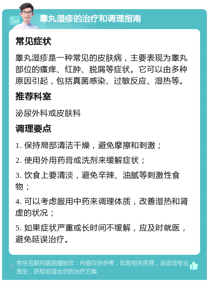 睾丸湿疹的治疗和调理指南 常见症状 睾丸湿疹是一种常见的皮肤病，主要表现为睾丸部位的瘙痒、红肿、脱屑等症状。它可以由多种原因引起，包括真菌感染、过敏反应、湿热等。 推荐科室 泌尿外科或皮肤科 调理要点 1. 保持局部清洁干燥，避免摩擦和刺激； 2. 使用外用药膏或洗剂来缓解症状； 3. 饮食上要清淡，避免辛辣、油腻等刺激性食物； 4. 可以考虑服用中药来调理体质，改善湿热和肾虚的状况； 5. 如果症状严重或长时间不缓解，应及时就医，避免延误治疗。