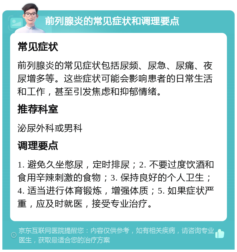 前列腺炎的常见症状和调理要点 常见症状 前列腺炎的常见症状包括尿频、尿急、尿痛、夜尿增多等。这些症状可能会影响患者的日常生活和工作，甚至引发焦虑和抑郁情绪。 推荐科室 泌尿外科或男科 调理要点 1. 避免久坐憋尿，定时排尿；2. 不要过度饮酒和食用辛辣刺激的食物；3. 保持良好的个人卫生；4. 适当进行体育锻炼，增强体质；5. 如果症状严重，应及时就医，接受专业治疗。