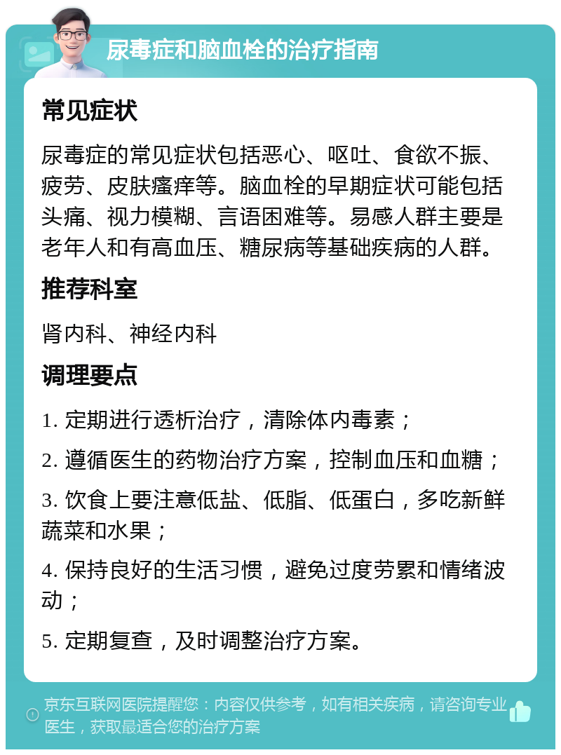 尿毒症和脑血栓的治疗指南 常见症状 尿毒症的常见症状包括恶心、呕吐、食欲不振、疲劳、皮肤瘙痒等。脑血栓的早期症状可能包括头痛、视力模糊、言语困难等。易感人群主要是老年人和有高血压、糖尿病等基础疾病的人群。 推荐科室 肾内科、神经内科 调理要点 1. 定期进行透析治疗，清除体内毒素； 2. 遵循医生的药物治疗方案，控制血压和血糖； 3. 饮食上要注意低盐、低脂、低蛋白，多吃新鲜蔬菜和水果； 4. 保持良好的生活习惯，避免过度劳累和情绪波动； 5. 定期复查，及时调整治疗方案。