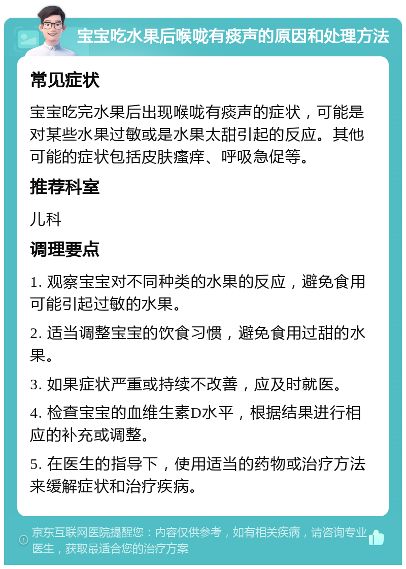 宝宝吃水果后喉咙有痰声的原因和处理方法 常见症状 宝宝吃完水果后出现喉咙有痰声的症状，可能是对某些水果过敏或是水果太甜引起的反应。其他可能的症状包括皮肤瘙痒、呼吸急促等。 推荐科室 儿科 调理要点 1. 观察宝宝对不同种类的水果的反应，避免食用可能引起过敏的水果。 2. 适当调整宝宝的饮食习惯，避免食用过甜的水果。 3. 如果症状严重或持续不改善，应及时就医。 4. 检查宝宝的血维生素D水平，根据结果进行相应的补充或调整。 5. 在医生的指导下，使用适当的药物或治疗方法来缓解症状和治疗疾病。