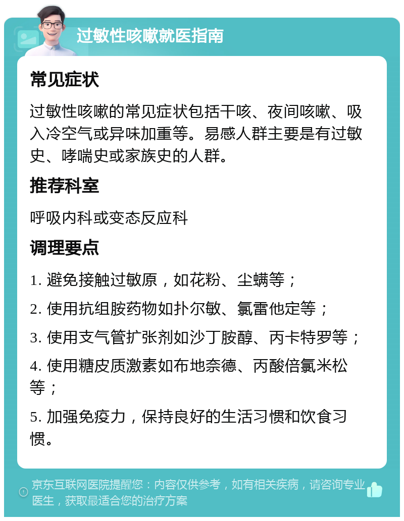 过敏性咳嗽就医指南 常见症状 过敏性咳嗽的常见症状包括干咳、夜间咳嗽、吸入冷空气或异味加重等。易感人群主要是有过敏史、哮喘史或家族史的人群。 推荐科室 呼吸内科或变态反应科 调理要点 1. 避免接触过敏原，如花粉、尘螨等； 2. 使用抗组胺药物如扑尔敏、氯雷他定等； 3. 使用支气管扩张剂如沙丁胺醇、丙卡特罗等； 4. 使用糖皮质激素如布地奈德、丙酸倍氯米松等； 5. 加强免疫力，保持良好的生活习惯和饮食习惯。