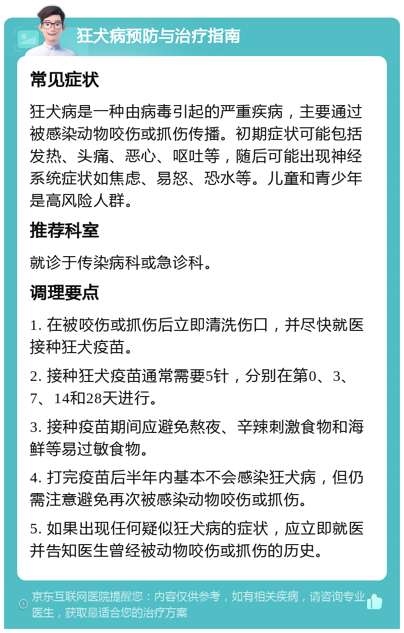 狂犬病预防与治疗指南 常见症状 狂犬病是一种由病毒引起的严重疾病，主要通过被感染动物咬伤或抓伤传播。初期症状可能包括发热、头痛、恶心、呕吐等，随后可能出现神经系统症状如焦虑、易怒、恐水等。儿童和青少年是高风险人群。 推荐科室 就诊于传染病科或急诊科。 调理要点 1. 在被咬伤或抓伤后立即清洗伤口，并尽快就医接种狂犬疫苗。 2. 接种狂犬疫苗通常需要5针，分别在第0、3、7、14和28天进行。 3. 接种疫苗期间应避免熬夜、辛辣刺激食物和海鲜等易过敏食物。 4. 打完疫苗后半年内基本不会感染狂犬病，但仍需注意避免再次被感染动物咬伤或抓伤。 5. 如果出现任何疑似狂犬病的症状，应立即就医并告知医生曾经被动物咬伤或抓伤的历史。