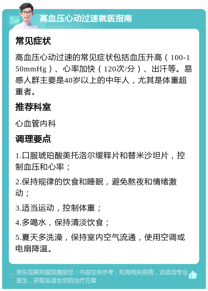 高血压心动过速就医指南 常见症状 高血压心动过速的常见症状包括血压升高（100-150mmHg）、心率加快（120次/分）、出汗等。易感人群主要是40岁以上的中年人，尤其是体重超重者。 推荐科室 心血管内科 调理要点 1.口服琥珀酸美托洛尔缓释片和替米沙坦片，控制血压和心率； 2.保持规律的饮食和睡眠，避免熬夜和情绪激动； 3.适当运动，控制体重； 4.多喝水，保持清淡饮食； 5.夏天多洗澡，保持室内空气流通，使用空调或电扇降温。