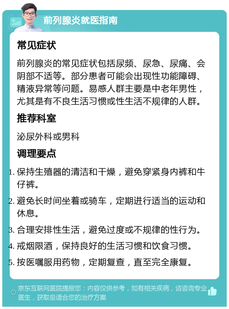 前列腺炎就医指南 常见症状 前列腺炎的常见症状包括尿频、尿急、尿痛、会阴部不适等。部分患者可能会出现性功能障碍、精液异常等问题。易感人群主要是中老年男性，尤其是有不良生活习惯或性生活不规律的人群。 推荐科室 泌尿外科或男科 调理要点 保持生殖器的清洁和干燥，避免穿紧身内裤和牛仔裤。 避免长时间坐着或骑车，定期进行适当的运动和休息。 合理安排性生活，避免过度或不规律的性行为。 戒烟限酒，保持良好的生活习惯和饮食习惯。 按医嘱服用药物，定期复查，直至完全康复。