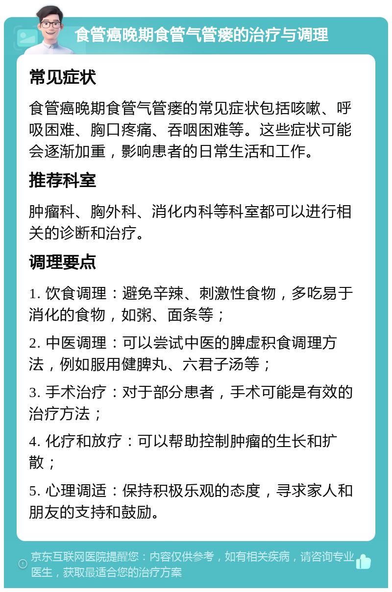 食管癌晚期食管气管瘘的治疗与调理 常见症状 食管癌晚期食管气管瘘的常见症状包括咳嗽、呼吸困难、胸口疼痛、吞咽困难等。这些症状可能会逐渐加重，影响患者的日常生活和工作。 推荐科室 肿瘤科、胸外科、消化内科等科室都可以进行相关的诊断和治疗。 调理要点 1. 饮食调理：避免辛辣、刺激性食物，多吃易于消化的食物，如粥、面条等； 2. 中医调理：可以尝试中医的脾虚积食调理方法，例如服用健脾丸、六君子汤等； 3. 手术治疗：对于部分患者，手术可能是有效的治疗方法； 4. 化疗和放疗：可以帮助控制肿瘤的生长和扩散； 5. 心理调适：保持积极乐观的态度，寻求家人和朋友的支持和鼓励。