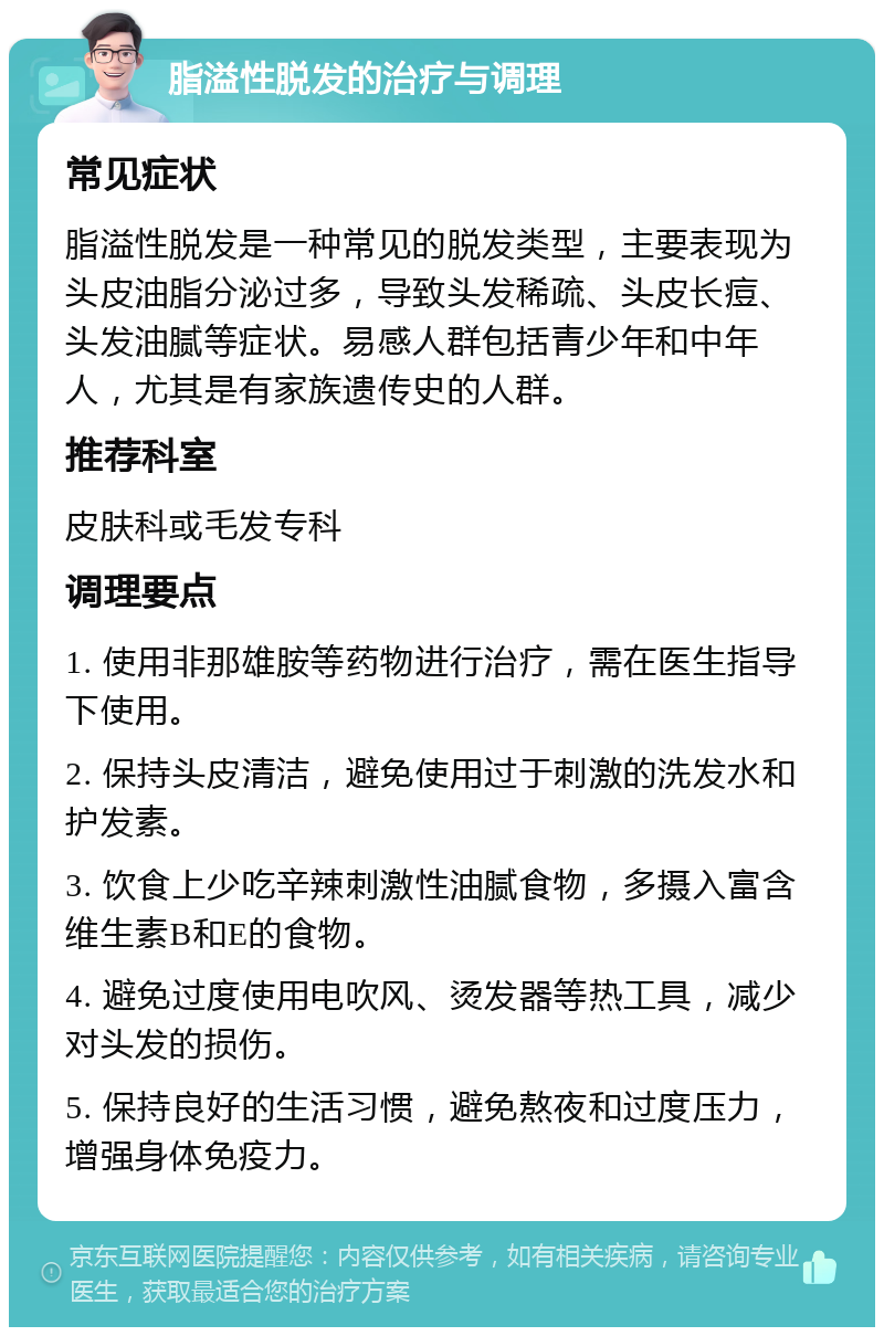 脂溢性脱发的治疗与调理 常见症状 脂溢性脱发是一种常见的脱发类型，主要表现为头皮油脂分泌过多，导致头发稀疏、头皮长痘、头发油腻等症状。易感人群包括青少年和中年人，尤其是有家族遗传史的人群。 推荐科室 皮肤科或毛发专科 调理要点 1. 使用非那雄胺等药物进行治疗，需在医生指导下使用。 2. 保持头皮清洁，避免使用过于刺激的洗发水和护发素。 3. 饮食上少吃辛辣刺激性油腻食物，多摄入富含维生素B和E的食物。 4. 避免过度使用电吹风、烫发器等热工具，减少对头发的损伤。 5. 保持良好的生活习惯，避免熬夜和过度压力，增强身体免疫力。