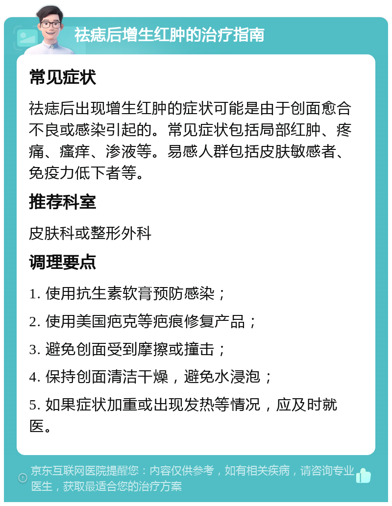 祛痣后增生红肿的治疗指南 常见症状 祛痣后出现增生红肿的症状可能是由于创面愈合不良或感染引起的。常见症状包括局部红肿、疼痛、瘙痒、渗液等。易感人群包括皮肤敏感者、免疫力低下者等。 推荐科室 皮肤科或整形外科 调理要点 1. 使用抗生素软膏预防感染； 2. 使用美国疤克等疤痕修复产品； 3. 避免创面受到摩擦或撞击； 4. 保持创面清洁干燥，避免水浸泡； 5. 如果症状加重或出现发热等情况，应及时就医。