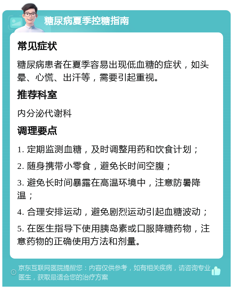 糖尿病夏季控糖指南 常见症状 糖尿病患者在夏季容易出现低血糖的症状，如头晕、心慌、出汗等，需要引起重视。 推荐科室 内分泌代谢科 调理要点 1. 定期监测血糖，及时调整用药和饮食计划； 2. 随身携带小零食，避免长时间空腹； 3. 避免长时间暴露在高温环境中，注意防暑降温； 4. 合理安排运动，避免剧烈运动引起血糖波动； 5. 在医生指导下使用胰岛素或口服降糖药物，注意药物的正确使用方法和剂量。