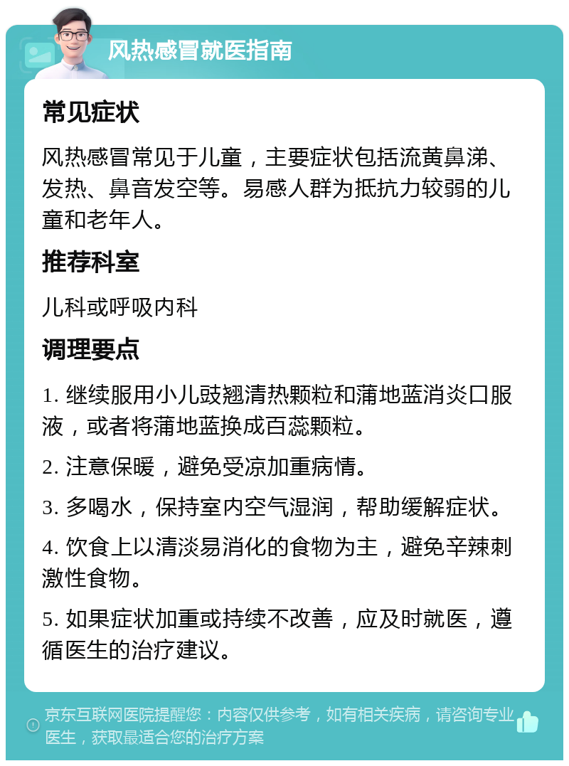 风热感冒就医指南 常见症状 风热感冒常见于儿童，主要症状包括流黄鼻涕、发热、鼻音发空等。易感人群为抵抗力较弱的儿童和老年人。 推荐科室 儿科或呼吸内科 调理要点 1. 继续服用小儿豉翘清热颗粒和蒲地蓝消炎口服液，或者将蒲地蓝换成百蕊颗粒。 2. 注意保暖，避免受凉加重病情。 3. 多喝水，保持室内空气湿润，帮助缓解症状。 4. 饮食上以清淡易消化的食物为主，避免辛辣刺激性食物。 5. 如果症状加重或持续不改善，应及时就医，遵循医生的治疗建议。