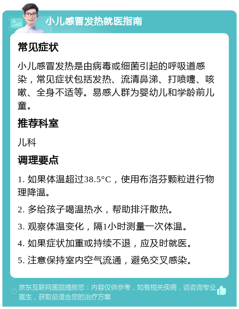 小儿感冒发热就医指南 常见症状 小儿感冒发热是由病毒或细菌引起的呼吸道感染，常见症状包括发热、流清鼻涕、打喷嚏、咳嗽、全身不适等。易感人群为婴幼儿和学龄前儿童。 推荐科室 儿科 调理要点 1. 如果体温超过38.5°C，使用布洛芬颗粒进行物理降温。 2. 多给孩子喝温热水，帮助排汗散热。 3. 观察体温变化，隔1小时测量一次体温。 4. 如果症状加重或持续不退，应及时就医。 5. 注意保持室内空气流通，避免交叉感染。