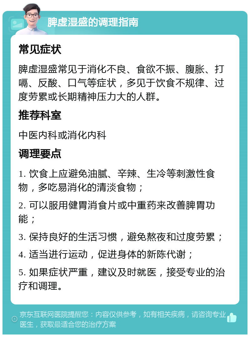 脾虚湿盛的调理指南 常见症状 脾虚湿盛常见于消化不良、食欲不振、腹胀、打嗝、反酸、口气等症状，多见于饮食不规律、过度劳累或长期精神压力大的人群。 推荐科室 中医内科或消化内科 调理要点 1. 饮食上应避免油腻、辛辣、生冷等刺激性食物，多吃易消化的清淡食物； 2. 可以服用健胃消食片或中重药来改善脾胃功能； 3. 保持良好的生活习惯，避免熬夜和过度劳累； 4. 适当进行运动，促进身体的新陈代谢； 5. 如果症状严重，建议及时就医，接受专业的治疗和调理。