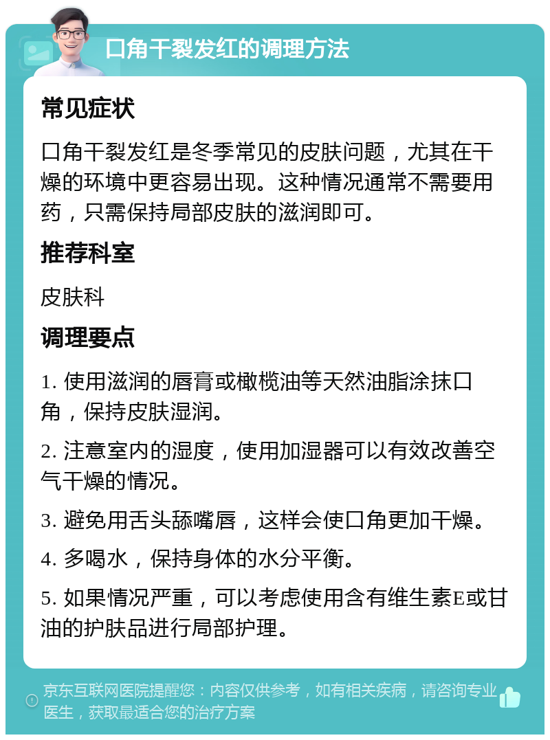 口角干裂发红的调理方法 常见症状 口角干裂发红是冬季常见的皮肤问题，尤其在干燥的环境中更容易出现。这种情况通常不需要用药，只需保持局部皮肤的滋润即可。 推荐科室 皮肤科 调理要点 1. 使用滋润的唇膏或橄榄油等天然油脂涂抹口角，保持皮肤湿润。 2. 注意室内的湿度，使用加湿器可以有效改善空气干燥的情况。 3. 避免用舌头舔嘴唇，这样会使口角更加干燥。 4. 多喝水，保持身体的水分平衡。 5. 如果情况严重，可以考虑使用含有维生素E或甘油的护肤品进行局部护理。