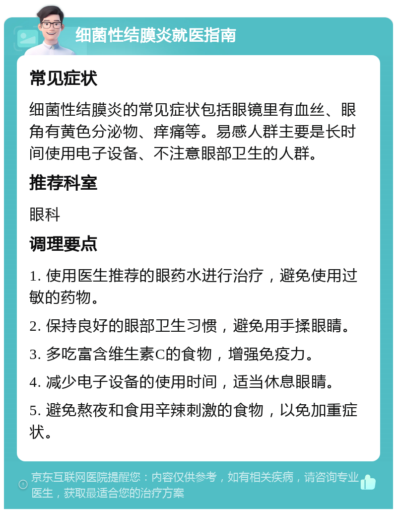 细菌性结膜炎就医指南 常见症状 细菌性结膜炎的常见症状包括眼镜里有血丝、眼角有黄色分泌物、痒痛等。易感人群主要是长时间使用电子设备、不注意眼部卫生的人群。 推荐科室 眼科 调理要点 1. 使用医生推荐的眼药水进行治疗，避免使用过敏的药物。 2. 保持良好的眼部卫生习惯，避免用手揉眼睛。 3. 多吃富含维生素C的食物，增强免疫力。 4. 减少电子设备的使用时间，适当休息眼睛。 5. 避免熬夜和食用辛辣刺激的食物，以免加重症状。