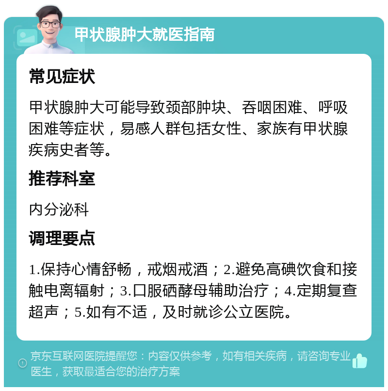 甲状腺肿大就医指南 常见症状 甲状腺肿大可能导致颈部肿块、吞咽困难、呼吸困难等症状，易感人群包括女性、家族有甲状腺疾病史者等。 推荐科室 内分泌科 调理要点 1.保持心情舒畅，戒烟戒酒；2.避免高碘饮食和接触电离辐射；3.口服硒酵母辅助治疗；4.定期复查超声；5.如有不适，及时就诊公立医院。