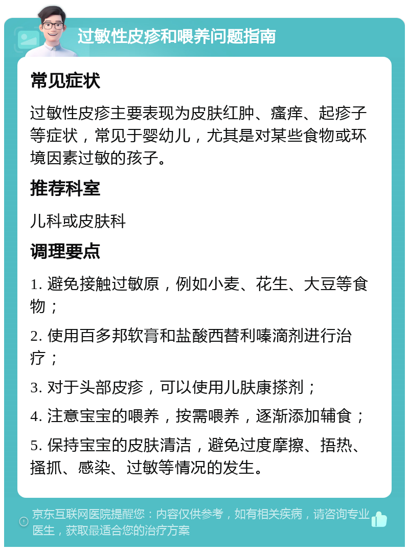 过敏性皮疹和喂养问题指南 常见症状 过敏性皮疹主要表现为皮肤红肿、瘙痒、起疹子等症状，常见于婴幼儿，尤其是对某些食物或环境因素过敏的孩子。 推荐科室 儿科或皮肤科 调理要点 1. 避免接触过敏原，例如小麦、花生、大豆等食物； 2. 使用百多邦软膏和盐酸西替利嗪滴剂进行治疗； 3. 对于头部皮疹，可以使用儿肤康搽剂； 4. 注意宝宝的喂养，按需喂养，逐渐添加辅食； 5. 保持宝宝的皮肤清洁，避免过度摩擦、捂热、搔抓、感染、过敏等情况的发生。