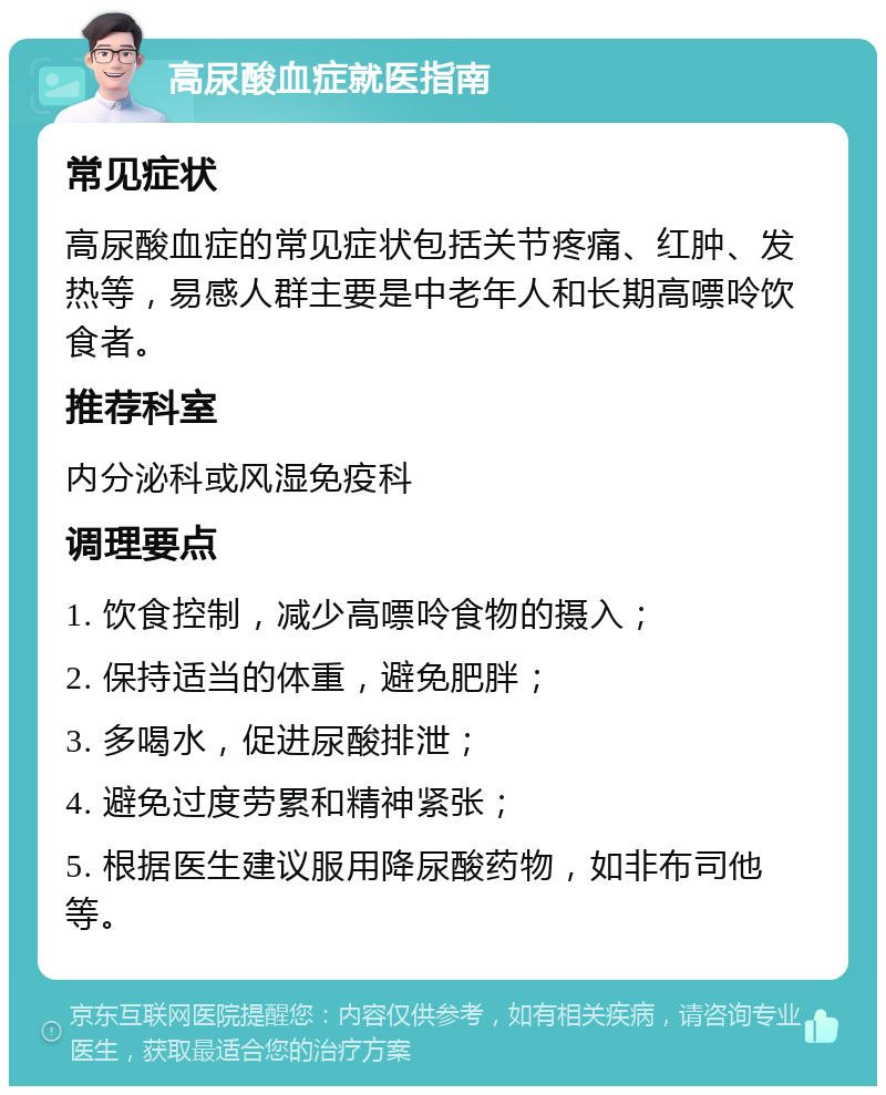 高尿酸血症就医指南 常见症状 高尿酸血症的常见症状包括关节疼痛、红肿、发热等，易感人群主要是中老年人和长期高嘌呤饮食者。 推荐科室 内分泌科或风湿免疫科 调理要点 1. 饮食控制，减少高嘌呤食物的摄入； 2. 保持适当的体重，避免肥胖； 3. 多喝水，促进尿酸排泄； 4. 避免过度劳累和精神紧张； 5. 根据医生建议服用降尿酸药物，如非布司他等。