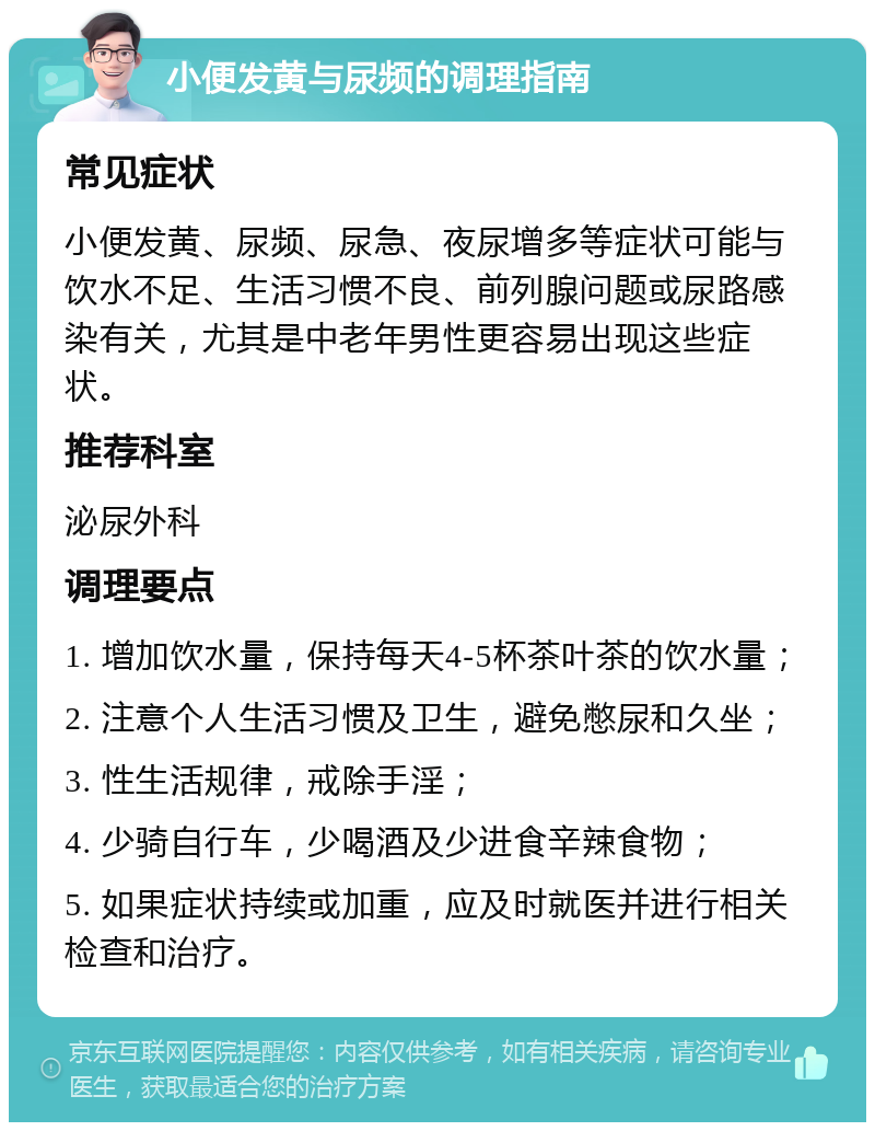 小便发黄与尿频的调理指南 常见症状 小便发黄、尿频、尿急、夜尿增多等症状可能与饮水不足、生活习惯不良、前列腺问题或尿路感染有关，尤其是中老年男性更容易出现这些症状。 推荐科室 泌尿外科 调理要点 1. 增加饮水量，保持每天4-5杯茶叶茶的饮水量； 2. 注意个人生活习惯及卫生，避免憋尿和久坐； 3. 性生活规律，戒除手淫； 4. 少骑自行车，少喝酒及少进食辛辣食物； 5. 如果症状持续或加重，应及时就医并进行相关检查和治疗。