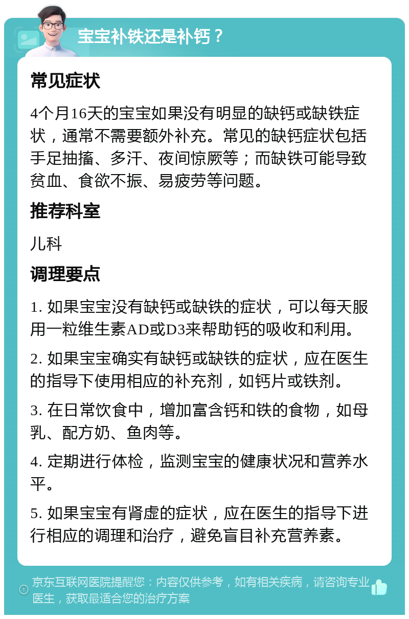 宝宝补铁还是补钙？ 常见症状 4个月16天的宝宝如果没有明显的缺钙或缺铁症状，通常不需要额外补充。常见的缺钙症状包括手足抽搐、多汗、夜间惊厥等；而缺铁可能导致贫血、食欲不振、易疲劳等问题。 推荐科室 儿科 调理要点 1. 如果宝宝没有缺钙或缺铁的症状，可以每天服用一粒维生素AD或D3来帮助钙的吸收和利用。 2. 如果宝宝确实有缺钙或缺铁的症状，应在医生的指导下使用相应的补充剂，如钙片或铁剂。 3. 在日常饮食中，增加富含钙和铁的食物，如母乳、配方奶、鱼肉等。 4. 定期进行体检，监测宝宝的健康状况和营养水平。 5. 如果宝宝有肾虚的症状，应在医生的指导下进行相应的调理和治疗，避免盲目补充营养素。