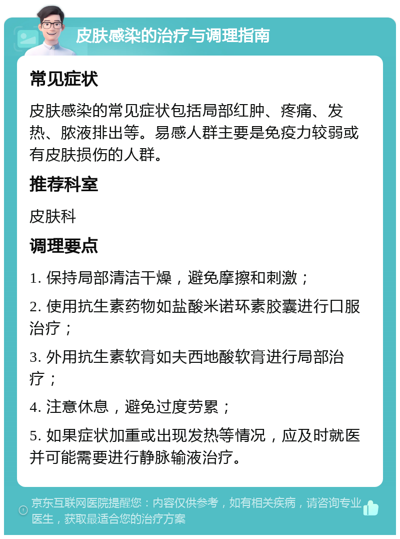 皮肤感染的治疗与调理指南 常见症状 皮肤感染的常见症状包括局部红肿、疼痛、发热、脓液排出等。易感人群主要是免疫力较弱或有皮肤损伤的人群。 推荐科室 皮肤科 调理要点 1. 保持局部清洁干燥，避免摩擦和刺激； 2. 使用抗生素药物如盐酸米诺环素胶囊进行口服治疗； 3. 外用抗生素软膏如夫西地酸软膏进行局部治疗； 4. 注意休息，避免过度劳累； 5. 如果症状加重或出现发热等情况，应及时就医并可能需要进行静脉输液治疗。