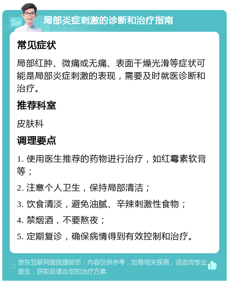 局部炎症刺激的诊断和治疗指南 常见症状 局部红肿、微痛或无痛、表面干燥光滑等症状可能是局部炎症刺激的表现，需要及时就医诊断和治疗。 推荐科室 皮肤科 调理要点 1. 使用医生推荐的药物进行治疗，如红霉素软膏等； 2. 注意个人卫生，保持局部清洁； 3. 饮食清淡，避免油腻、辛辣刺激性食物； 4. 禁烟酒，不要熬夜； 5. 定期复诊，确保病情得到有效控制和治疗。