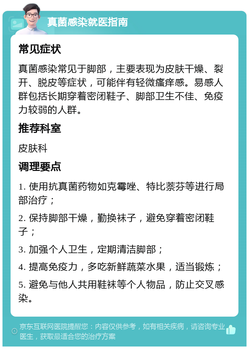 真菌感染就医指南 常见症状 真菌感染常见于脚部，主要表现为皮肤干燥、裂开、脱皮等症状，可能伴有轻微瘙痒感。易感人群包括长期穿着密闭鞋子、脚部卫生不佳、免疫力较弱的人群。 推荐科室 皮肤科 调理要点 1. 使用抗真菌药物如克霉唑、特比萘芬等进行局部治疗； 2. 保持脚部干燥，勤换袜子，避免穿着密闭鞋子； 3. 加强个人卫生，定期清洁脚部； 4. 提高免疫力，多吃新鲜蔬菜水果，适当锻炼； 5. 避免与他人共用鞋袜等个人物品，防止交叉感染。