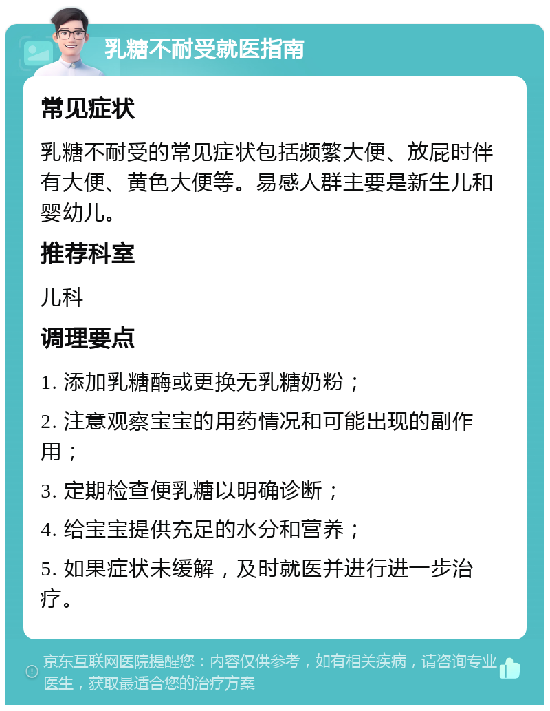 乳糖不耐受就医指南 常见症状 乳糖不耐受的常见症状包括频繁大便、放屁时伴有大便、黄色大便等。易感人群主要是新生儿和婴幼儿。 推荐科室 儿科 调理要点 1. 添加乳糖酶或更换无乳糖奶粉； 2. 注意观察宝宝的用药情况和可能出现的副作用； 3. 定期检查便乳糖以明确诊断； 4. 给宝宝提供充足的水分和营养； 5. 如果症状未缓解，及时就医并进行进一步治疗。