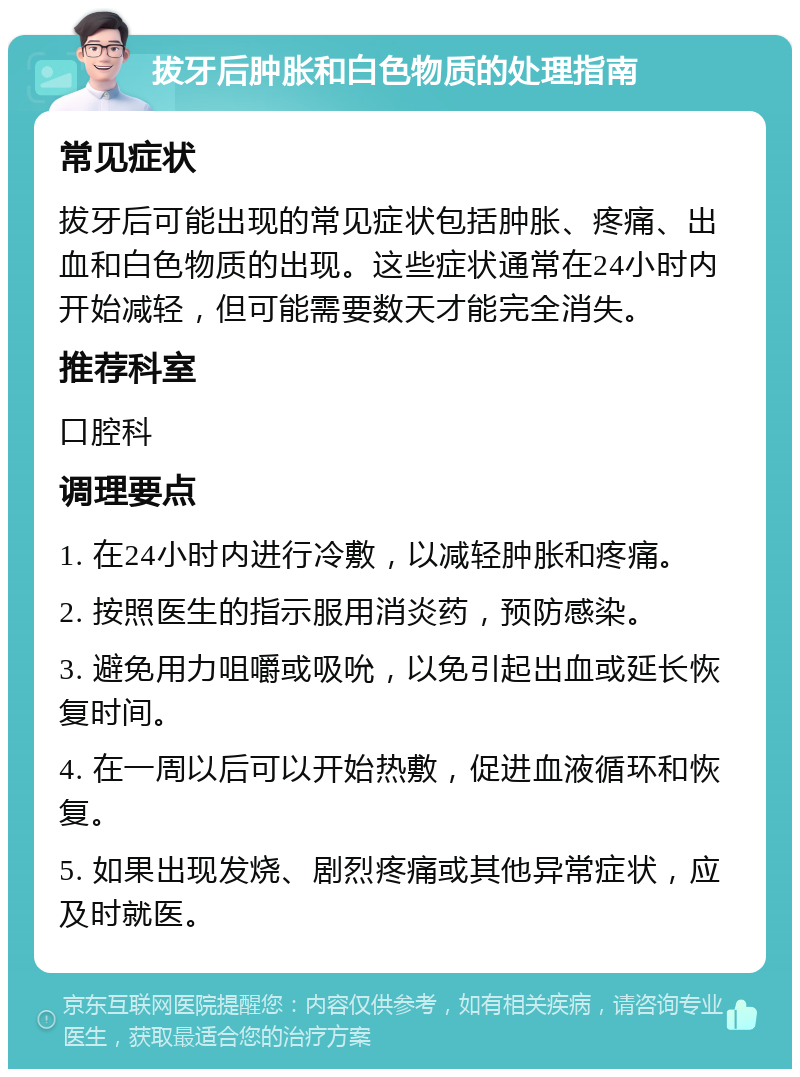 拔牙后肿胀和白色物质的处理指南 常见症状 拔牙后可能出现的常见症状包括肿胀、疼痛、出血和白色物质的出现。这些症状通常在24小时内开始减轻，但可能需要数天才能完全消失。 推荐科室 口腔科 调理要点 1. 在24小时内进行冷敷，以减轻肿胀和疼痛。 2. 按照医生的指示服用消炎药，预防感染。 3. 避免用力咀嚼或吸吮，以免引起出血或延长恢复时间。 4. 在一周以后可以开始热敷，促进血液循环和恢复。 5. 如果出现发烧、剧烈疼痛或其他异常症状，应及时就医。