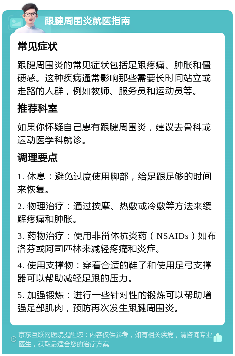 跟腱周围炎就医指南 常见症状 跟腱周围炎的常见症状包括足跟疼痛、肿胀和僵硬感。这种疾病通常影响那些需要长时间站立或走路的人群，例如教师、服务员和运动员等。 推荐科室 如果你怀疑自己患有跟腱周围炎，建议去骨科或运动医学科就诊。 调理要点 1. 休息：避免过度使用脚部，给足跟足够的时间来恢复。 2. 物理治疗：通过按摩、热敷或冷敷等方法来缓解疼痛和肿胀。 3. 药物治疗：使用非甾体抗炎药（NSAIDs）如布洛芬或阿司匹林来减轻疼痛和炎症。 4. 使用支撑物：穿着合适的鞋子和使用足弓支撑器可以帮助减轻足跟的压力。 5. 加强锻炼：进行一些针对性的锻炼可以帮助增强足部肌肉，预防再次发生跟腱周围炎。