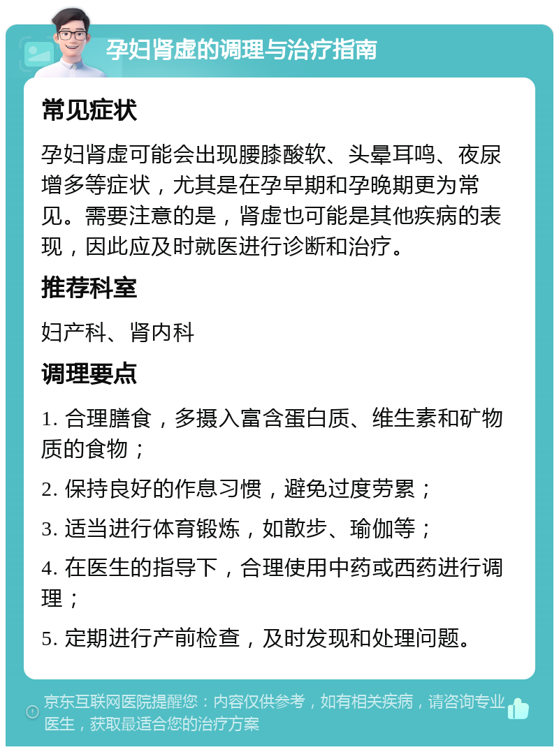 孕妇肾虚的调理与治疗指南 常见症状 孕妇肾虚可能会出现腰膝酸软、头晕耳鸣、夜尿增多等症状，尤其是在孕早期和孕晚期更为常见。需要注意的是，肾虚也可能是其他疾病的表现，因此应及时就医进行诊断和治疗。 推荐科室 妇产科、肾内科 调理要点 1. 合理膳食，多摄入富含蛋白质、维生素和矿物质的食物； 2. 保持良好的作息习惯，避免过度劳累； 3. 适当进行体育锻炼，如散步、瑜伽等； 4. 在医生的指导下，合理使用中药或西药进行调理； 5. 定期进行产前检查，及时发现和处理问题。