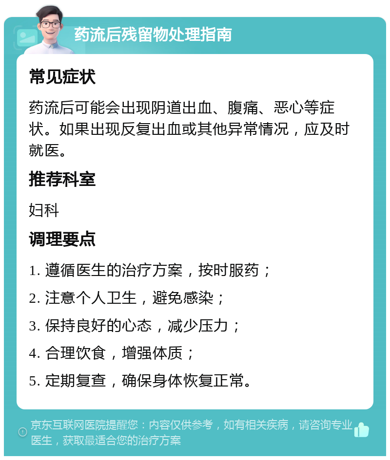 药流后残留物处理指南 常见症状 药流后可能会出现阴道出血、腹痛、恶心等症状。如果出现反复出血或其他异常情况，应及时就医。 推荐科室 妇科 调理要点 1. 遵循医生的治疗方案，按时服药； 2. 注意个人卫生，避免感染； 3. 保持良好的心态，减少压力； 4. 合理饮食，增强体质； 5. 定期复查，确保身体恢复正常。