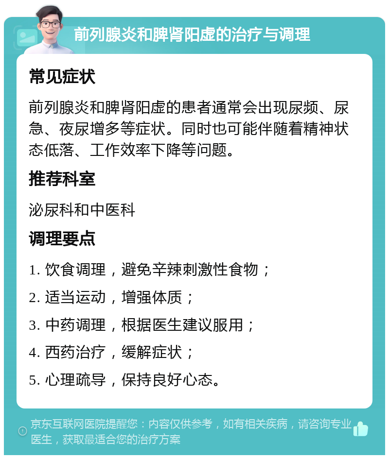 前列腺炎和脾肾阳虚的治疗与调理 常见症状 前列腺炎和脾肾阳虚的患者通常会出现尿频、尿急、夜尿增多等症状。同时也可能伴随着精神状态低落、工作效率下降等问题。 推荐科室 泌尿科和中医科 调理要点 1. 饮食调理，避免辛辣刺激性食物； 2. 适当运动，增强体质； 3. 中药调理，根据医生建议服用； 4. 西药治疗，缓解症状； 5. 心理疏导，保持良好心态。