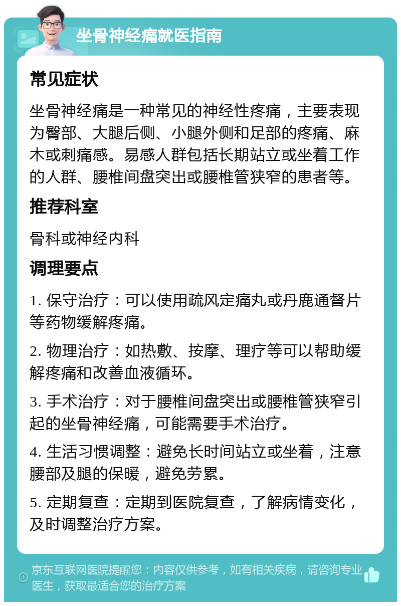 坐骨神经痛就医指南 常见症状 坐骨神经痛是一种常见的神经性疼痛，主要表现为臀部、大腿后侧、小腿外侧和足部的疼痛、麻木或刺痛感。易感人群包括长期站立或坐着工作的人群、腰椎间盘突出或腰椎管狭窄的患者等。 推荐科室 骨科或神经内科 调理要点 1. 保守治疗：可以使用疏风定痛丸或丹鹿通督片等药物缓解疼痛。 2. 物理治疗：如热敷、按摩、理疗等可以帮助缓解疼痛和改善血液循环。 3. 手术治疗：对于腰椎间盘突出或腰椎管狭窄引起的坐骨神经痛，可能需要手术治疗。 4. 生活习惯调整：避免长时间站立或坐着，注意腰部及腿的保暖，避免劳累。 5. 定期复查：定期到医院复查，了解病情变化，及时调整治疗方案。