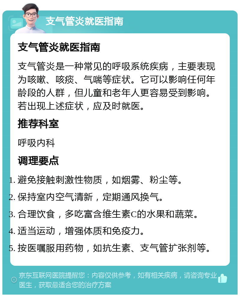 支气管炎就医指南 支气管炎就医指南 支气管炎是一种常见的呼吸系统疾病，主要表现为咳嗽、咳痰、气喘等症状。它可以影响任何年龄段的人群，但儿童和老年人更容易受到影响。若出现上述症状，应及时就医。 推荐科室 呼吸内科 调理要点 避免接触刺激性物质，如烟雾、粉尘等。 保持室内空气清新，定期通风换气。 合理饮食，多吃富含维生素C的水果和蔬菜。 适当运动，增强体质和免疫力。 按医嘱服用药物，如抗生素、支气管扩张剂等。