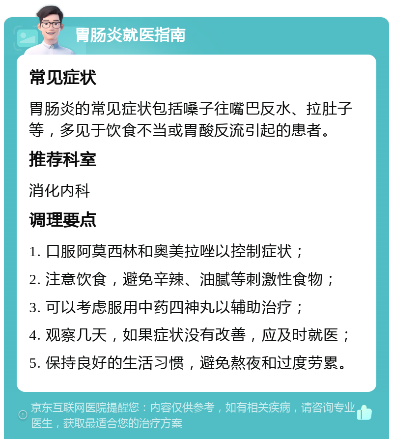 胃肠炎就医指南 常见症状 胃肠炎的常见症状包括嗓子往嘴巴反水、拉肚子等，多见于饮食不当或胃酸反流引起的患者。 推荐科室 消化内科 调理要点 1. 口服阿莫西林和奥美拉唑以控制症状； 2. 注意饮食，避免辛辣、油腻等刺激性食物； 3. 可以考虑服用中药四神丸以辅助治疗； 4. 观察几天，如果症状没有改善，应及时就医； 5. 保持良好的生活习惯，避免熬夜和过度劳累。