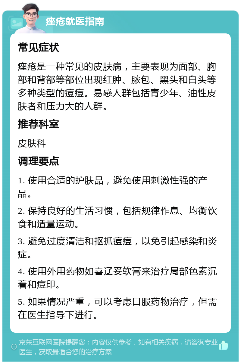 痤疮就医指南 常见症状 痤疮是一种常见的皮肤病，主要表现为面部、胸部和背部等部位出现红肿、脓包、黑头和白头等多种类型的痘痘。易感人群包括青少年、油性皮肤者和压力大的人群。 推荐科室 皮肤科 调理要点 1. 使用合适的护肤品，避免使用刺激性强的产品。 2. 保持良好的生活习惯，包括规律作息、均衡饮食和适量运动。 3. 避免过度清洁和抠抓痘痘，以免引起感染和炎症。 4. 使用外用药物如喜辽妥软膏来治疗局部色素沉着和痘印。 5. 如果情况严重，可以考虑口服药物治疗，但需在医生指导下进行。