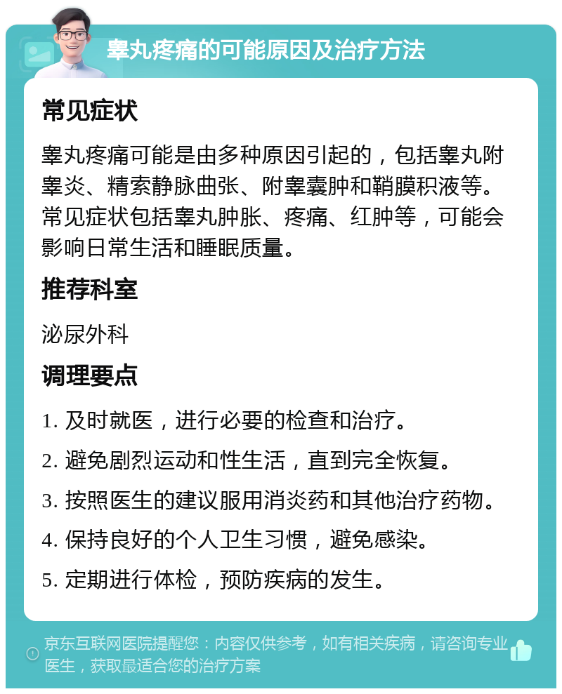 睾丸疼痛的可能原因及治疗方法 常见症状 睾丸疼痛可能是由多种原因引起的，包括睾丸附睾炎、精索静脉曲张、附睾囊肿和鞘膜积液等。常见症状包括睾丸肿胀、疼痛、红肿等，可能会影响日常生活和睡眠质量。 推荐科室 泌尿外科 调理要点 1. 及时就医，进行必要的检查和治疗。 2. 避免剧烈运动和性生活，直到完全恢复。 3. 按照医生的建议服用消炎药和其他治疗药物。 4. 保持良好的个人卫生习惯，避免感染。 5. 定期进行体检，预防疾病的发生。