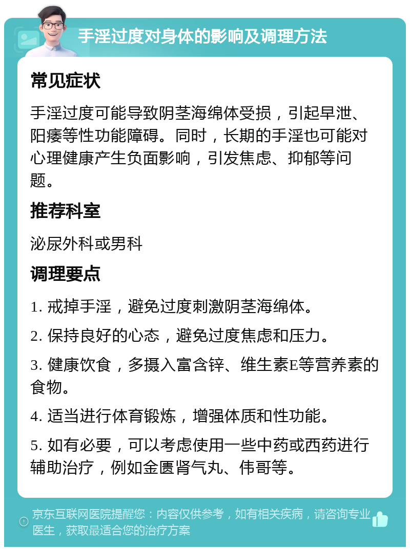 手淫过度对身体的影响及调理方法 常见症状 手淫过度可能导致阴茎海绵体受损，引起早泄、阳痿等性功能障碍。同时，长期的手淫也可能对心理健康产生负面影响，引发焦虑、抑郁等问题。 推荐科室 泌尿外科或男科 调理要点 1. 戒掉手淫，避免过度刺激阴茎海绵体。 2. 保持良好的心态，避免过度焦虑和压力。 3. 健康饮食，多摄入富含锌、维生素E等营养素的食物。 4. 适当进行体育锻炼，增强体质和性功能。 5. 如有必要，可以考虑使用一些中药或西药进行辅助治疗，例如金匮肾气丸、伟哥等。