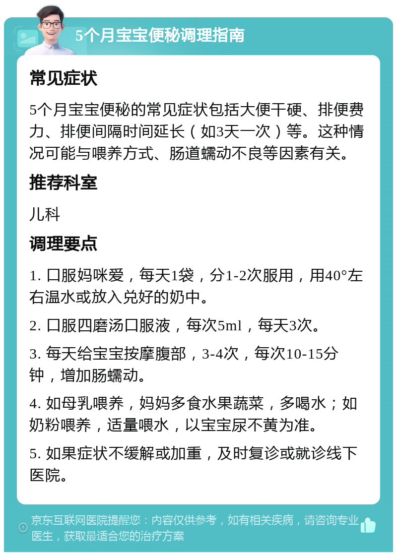 5个月宝宝便秘调理指南 常见症状 5个月宝宝便秘的常见症状包括大便干硬、排便费力、排便间隔时间延长（如3天一次）等。这种情况可能与喂养方式、肠道蠕动不良等因素有关。 推荐科室 儿科 调理要点 1. 口服妈咪爱，每天1袋，分1-2次服用，用40°左右温水或放入兑好的奶中。 2. 口服四磨汤口服液，每次5ml，每天3次。 3. 每天给宝宝按摩腹部，3-4次，每次10-15分钟，增加肠蠕动。 4. 如母乳喂养，妈妈多食水果蔬菜，多喝水；如奶粉喂养，适量喂水，以宝宝尿不黄为准。 5. 如果症状不缓解或加重，及时复诊或就诊线下医院。