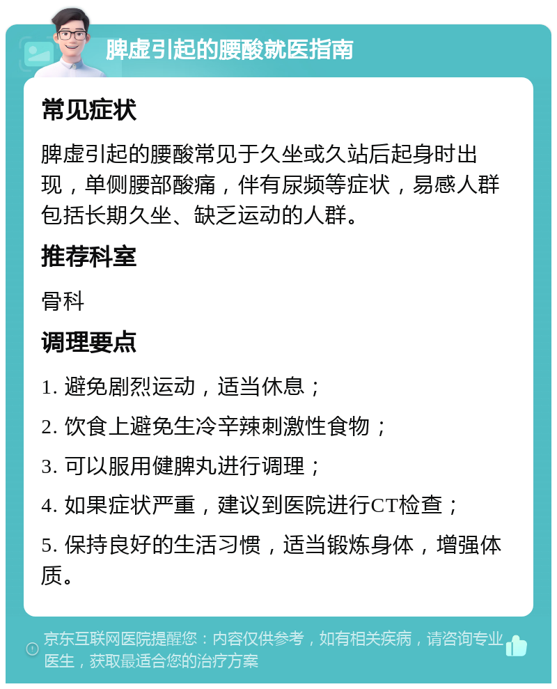 脾虚引起的腰酸就医指南 常见症状 脾虚引起的腰酸常见于久坐或久站后起身时出现，单侧腰部酸痛，伴有尿频等症状，易感人群包括长期久坐、缺乏运动的人群。 推荐科室 骨科 调理要点 1. 避免剧烈运动，适当休息； 2. 饮食上避免生冷辛辣刺激性食物； 3. 可以服用健脾丸进行调理； 4. 如果症状严重，建议到医院进行CT检查； 5. 保持良好的生活习惯，适当锻炼身体，增强体质。