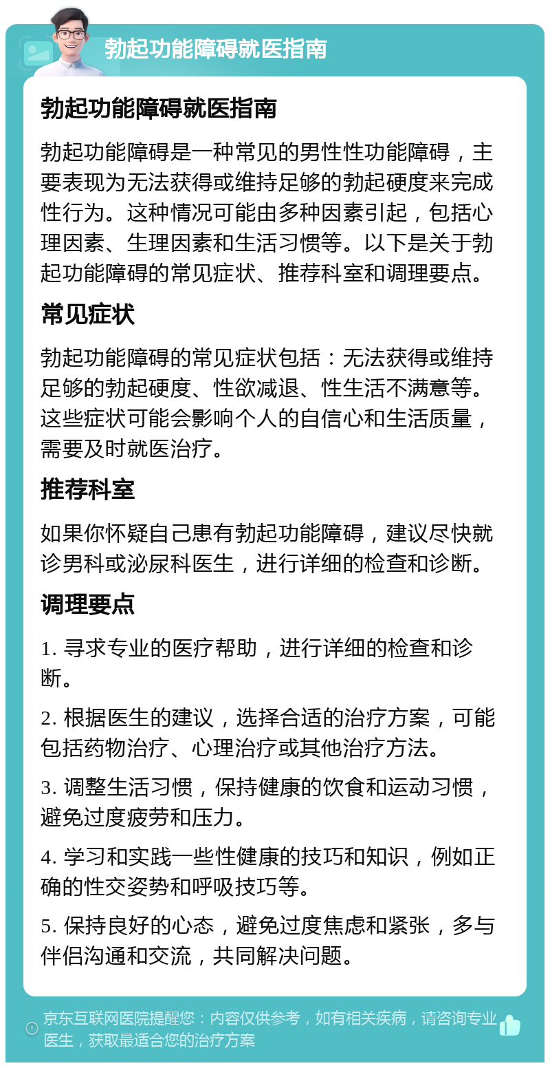 勃起功能障碍就医指南 勃起功能障碍就医指南 勃起功能障碍是一种常见的男性性功能障碍，主要表现为无法获得或维持足够的勃起硬度来完成性行为。这种情况可能由多种因素引起，包括心理因素、生理因素和生活习惯等。以下是关于勃起功能障碍的常见症状、推荐科室和调理要点。 常见症状 勃起功能障碍的常见症状包括：无法获得或维持足够的勃起硬度、性欲减退、性生活不满意等。这些症状可能会影响个人的自信心和生活质量，需要及时就医治疗。 推荐科室 如果你怀疑自己患有勃起功能障碍，建议尽快就诊男科或泌尿科医生，进行详细的检查和诊断。 调理要点 1. 寻求专业的医疗帮助，进行详细的检查和诊断。 2. 根据医生的建议，选择合适的治疗方案，可能包括药物治疗、心理治疗或其他治疗方法。 3. 调整生活习惯，保持健康的饮食和运动习惯，避免过度疲劳和压力。 4. 学习和实践一些性健康的技巧和知识，例如正确的性交姿势和呼吸技巧等。 5. 保持良好的心态，避免过度焦虑和紧张，多与伴侣沟通和交流，共同解决问题。