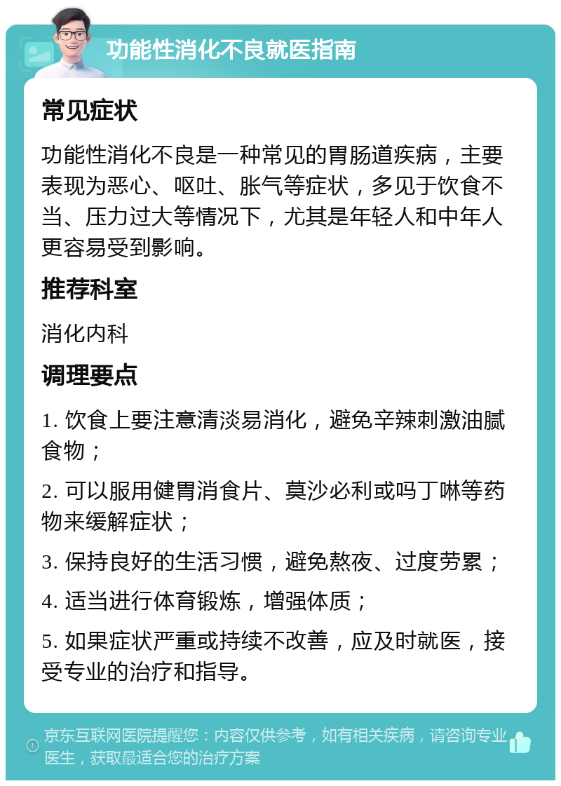 功能性消化不良就医指南 常见症状 功能性消化不良是一种常见的胃肠道疾病，主要表现为恶心、呕吐、胀气等症状，多见于饮食不当、压力过大等情况下，尤其是年轻人和中年人更容易受到影响。 推荐科室 消化内科 调理要点 1. 饮食上要注意清淡易消化，避免辛辣刺激油腻食物； 2. 可以服用健胃消食片、莫沙必利或吗丁啉等药物来缓解症状； 3. 保持良好的生活习惯，避免熬夜、过度劳累； 4. 适当进行体育锻炼，增强体质； 5. 如果症状严重或持续不改善，应及时就医，接受专业的治疗和指导。