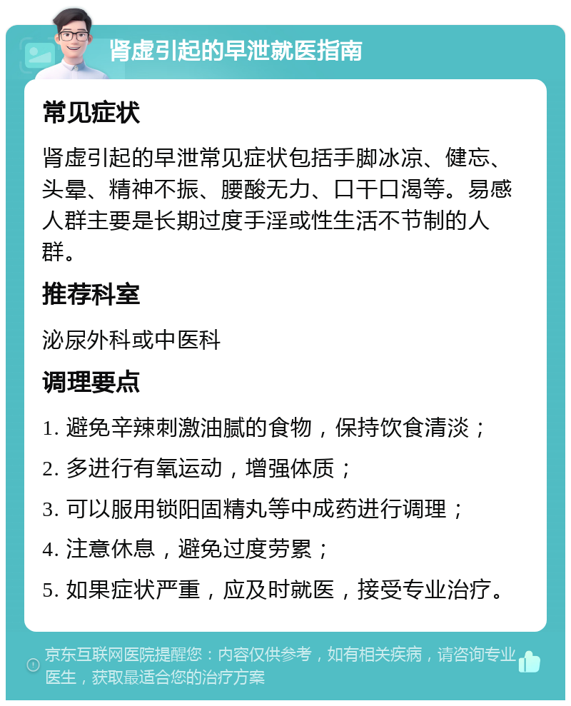 肾虚引起的早泄就医指南 常见症状 肾虚引起的早泄常见症状包括手脚冰凉、健忘、头晕、精神不振、腰酸无力、口干口渴等。易感人群主要是长期过度手淫或性生活不节制的人群。 推荐科室 泌尿外科或中医科 调理要点 1. 避免辛辣刺激油腻的食物，保持饮食清淡； 2. 多进行有氧运动，增强体质； 3. 可以服用锁阳固精丸等中成药进行调理； 4. 注意休息，避免过度劳累； 5. 如果症状严重，应及时就医，接受专业治疗。