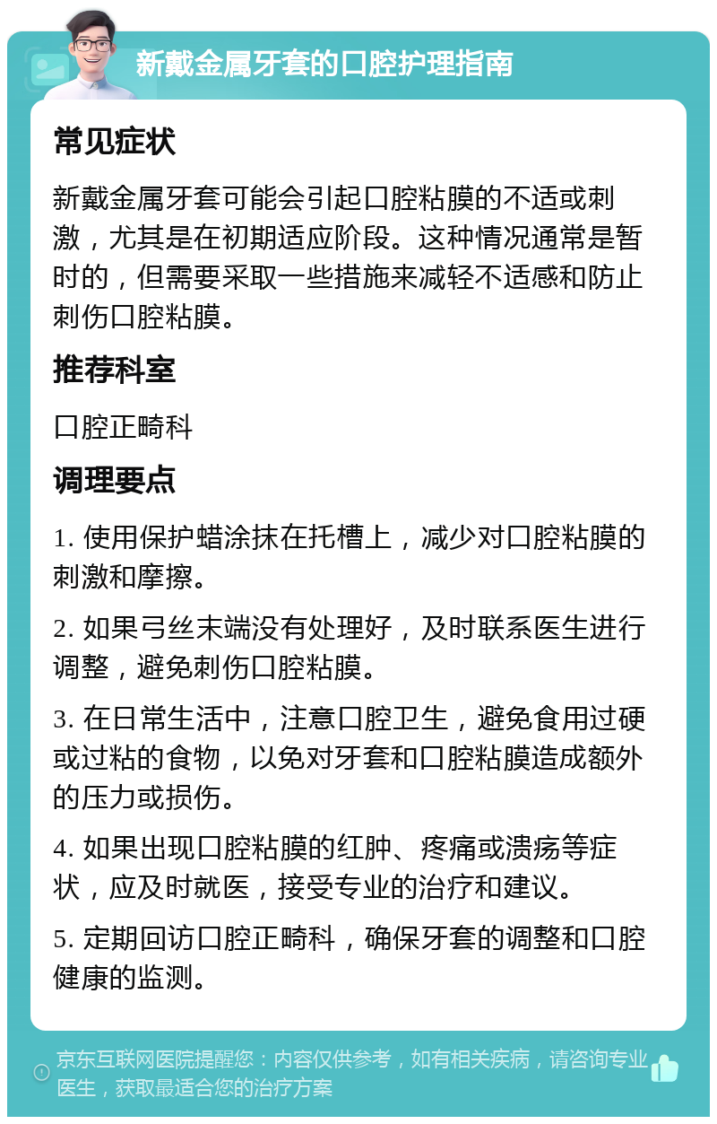 新戴金属牙套的口腔护理指南 常见症状 新戴金属牙套可能会引起口腔粘膜的不适或刺激，尤其是在初期适应阶段。这种情况通常是暂时的，但需要采取一些措施来减轻不适感和防止刺伤口腔粘膜。 推荐科室 口腔正畸科 调理要点 1. 使用保护蜡涂抹在托槽上，减少对口腔粘膜的刺激和摩擦。 2. 如果弓丝末端没有处理好，及时联系医生进行调整，避免刺伤口腔粘膜。 3. 在日常生活中，注意口腔卫生，避免食用过硬或过粘的食物，以免对牙套和口腔粘膜造成额外的压力或损伤。 4. 如果出现口腔粘膜的红肿、疼痛或溃疡等症状，应及时就医，接受专业的治疗和建议。 5. 定期回访口腔正畸科，确保牙套的调整和口腔健康的监测。