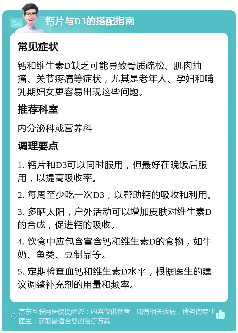 钙片与D3的搭配指南 常见症状 钙和维生素D缺乏可能导致骨质疏松、肌肉抽搐、关节疼痛等症状，尤其是老年人、孕妇和哺乳期妇女更容易出现这些问题。 推荐科室 内分泌科或营养科 调理要点 1. 钙片和D3可以同时服用，但最好在晚饭后服用，以提高吸收率。 2. 每周至少吃一次D3，以帮助钙的吸收和利用。 3. 多晒太阳，户外活动可以增加皮肤对维生素D的合成，促进钙的吸收。 4. 饮食中应包含富含钙和维生素D的食物，如牛奶、鱼类、豆制品等。 5. 定期检查血钙和维生素D水平，根据医生的建议调整补充剂的用量和频率。