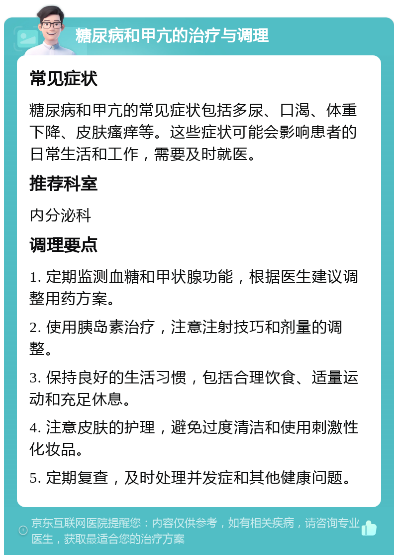 糖尿病和甲亢的治疗与调理 常见症状 糖尿病和甲亢的常见症状包括多尿、口渴、体重下降、皮肤瘙痒等。这些症状可能会影响患者的日常生活和工作，需要及时就医。 推荐科室 内分泌科 调理要点 1. 定期监测血糖和甲状腺功能，根据医生建议调整用药方案。 2. 使用胰岛素治疗，注意注射技巧和剂量的调整。 3. 保持良好的生活习惯，包括合理饮食、适量运动和充足休息。 4. 注意皮肤的护理，避免过度清洁和使用刺激性化妆品。 5. 定期复查，及时处理并发症和其他健康问题。