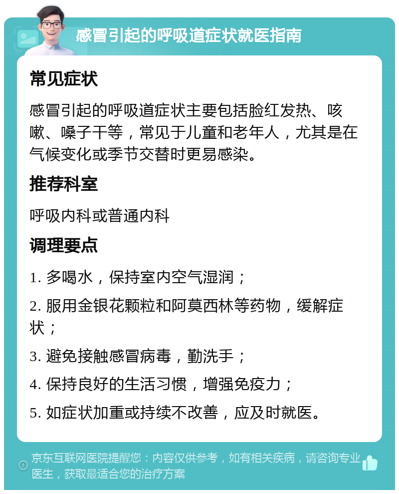 感冒引起的呼吸道症状就医指南 常见症状 感冒引起的呼吸道症状主要包括脸红发热、咳嗽、嗓子干等，常见于儿童和老年人，尤其是在气候变化或季节交替时更易感染。 推荐科室 呼吸内科或普通内科 调理要点 1. 多喝水，保持室内空气湿润； 2. 服用金银花颗粒和阿莫西林等药物，缓解症状； 3. 避免接触感冒病毒，勤洗手； 4. 保持良好的生活习惯，增强免疫力； 5. 如症状加重或持续不改善，应及时就医。