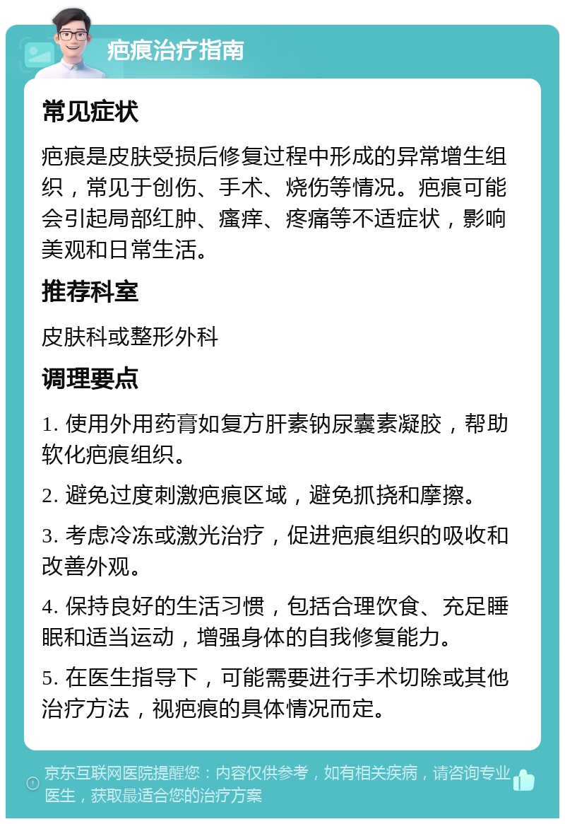 疤痕治疗指南 常见症状 疤痕是皮肤受损后修复过程中形成的异常增生组织，常见于创伤、手术、烧伤等情况。疤痕可能会引起局部红肿、瘙痒、疼痛等不适症状，影响美观和日常生活。 推荐科室 皮肤科或整形外科 调理要点 1. 使用外用药膏如复方肝素钠尿囊素凝胶，帮助软化疤痕组织。 2. 避免过度刺激疤痕区域，避免抓挠和摩擦。 3. 考虑冷冻或激光治疗，促进疤痕组织的吸收和改善外观。 4. 保持良好的生活习惯，包括合理饮食、充足睡眠和适当运动，增强身体的自我修复能力。 5. 在医生指导下，可能需要进行手术切除或其他治疗方法，视疤痕的具体情况而定。