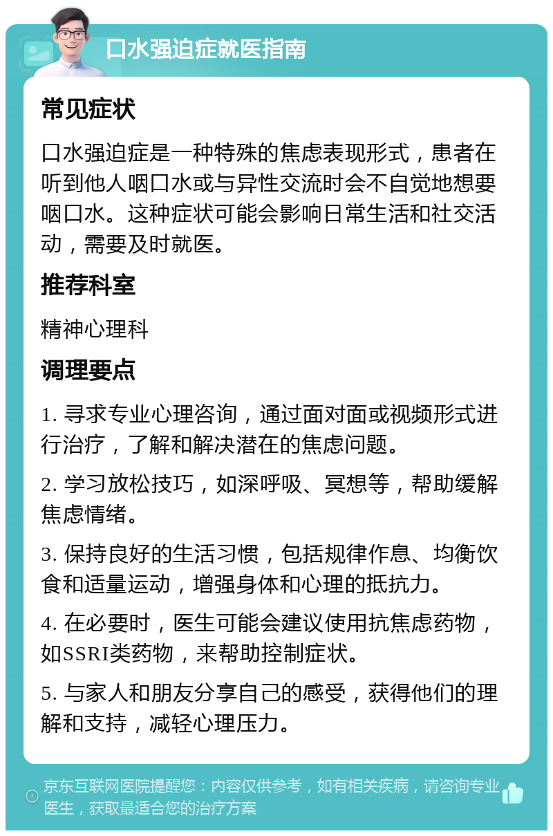 口水强迫症就医指南 常见症状 口水强迫症是一种特殊的焦虑表现形式，患者在听到他人咽口水或与异性交流时会不自觉地想要咽口水。这种症状可能会影响日常生活和社交活动，需要及时就医。 推荐科室 精神心理科 调理要点 1. 寻求专业心理咨询，通过面对面或视频形式进行治疗，了解和解决潜在的焦虑问题。 2. 学习放松技巧，如深呼吸、冥想等，帮助缓解焦虑情绪。 3. 保持良好的生活习惯，包括规律作息、均衡饮食和适量运动，增强身体和心理的抵抗力。 4. 在必要时，医生可能会建议使用抗焦虑药物，如SSRI类药物，来帮助控制症状。 5. 与家人和朋友分享自己的感受，获得他们的理解和支持，减轻心理压力。