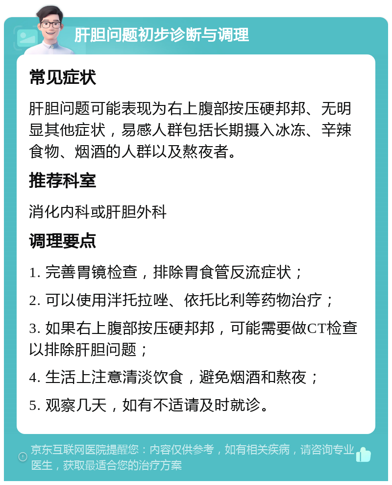 肝胆问题初步诊断与调理 常见症状 肝胆问题可能表现为右上腹部按压硬邦邦、无明显其他症状，易感人群包括长期摄入冰冻、辛辣食物、烟酒的人群以及熬夜者。 推荐科室 消化内科或肝胆外科 调理要点 1. 完善胃镜检查，排除胃食管反流症状； 2. 可以使用泮托拉唑、依托比利等药物治疗； 3. 如果右上腹部按压硬邦邦，可能需要做CT检查以排除肝胆问题； 4. 生活上注意清淡饮食，避免烟酒和熬夜； 5. 观察几天，如有不适请及时就诊。